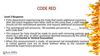 CODE RED
Level 2 Response
• If the department experiencing the Code Red needs additional assistance
after the initial response from other staff on the same floor, a staff member
should call the switchboard operator and request additional assistance.
• The switchboard will announce, “All available personnel to ______ to assist
with Code Red.”
• This request for help should be made to assist with removing patients and
charts to a safe area, or other assistance deemed necessary by the office in
charge. (Horizontal or Vertical Evacuation)
• When this announcement is made, all personnel not immediately involved
in critical patient care are to move without delay to the Location as
directed by Supervisory personnel.
 