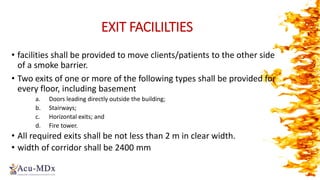 EXIT FACILILTIES
• facilities shall be provided to move clients/patients to the other side
of a smoke barrier.
• Two exits of one or more of the following types shall be provided for
every floor, including basement
a. Doors leading directly outside the building;
b. Stairways;
c. Horizontal exits; and
d. Fire tower.
• All required exits shall be not less than 2 m in clear width.
• width of corridor shall be 2400 mm
 