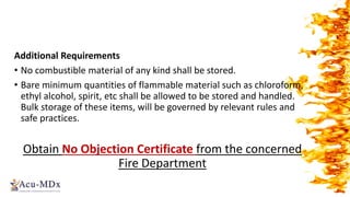 Additional Requirements
• No combustible material of any kind shall be stored.
• Bare minimum quantities of flammable material such as chloroform,
ethyl alcohol, spirit, etc shall be allowed to be stored and handled.
Bulk storage of these items, will be governed by relevant rules and
safe practices.
Obtain No Objection Certificate from the concerned
Fire Department
 