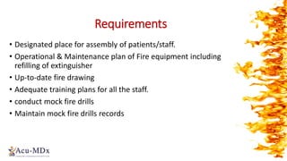 Requirements
• Designated place for assembly of patients/staff.
• Operational & Maintenance plan of Fire equipment including
refilling of extinguisher
• Up-to-date fire drawing
• Adequate training plans for all the staff.
• conduct mock fire drills
• Maintain mock fire drills records
 