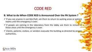 CODE RED
B. What to do When CODE RED is Announced Over the PA System ?
 If you see anyone in corridor/hall, ask them to return to waiting areas or patient
rooms until the emergency is over.
 If people are coming in the laboratory from the lobby ask them to remain in
those areas until the emergency is over.
 Clients, patients, visitors, or vendors evacuate the building as directed by proper
authorities.
 