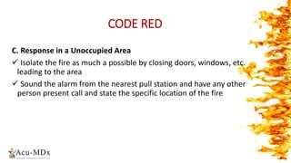 CODE RED
C. Response in a Unoccupied Area
 Isolate the fire as much a possible by closing doors, windows, etc.
leading to the area
 Sound the alarm from the nearest pull station and have any other
person present call and state the specific location of the fire
 