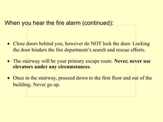  Close doors behind you, however do NOT lock the door. Locking
the door hinders the fire department’s search and rescue efforts.
 The stairway will be your primary escape route. Never, never use
elevators under any circumstances.
 Once in the stairway, proceed down to the first floor and out of the
building. Never go up.
When you hear the fire alarm (continued):
 