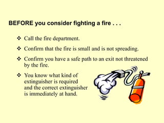  Call the fire department.
 Confirm that the fire is small and is not spreading.
 Confirm you have a safe path to an exit not threatened
by the fire.
 You know what kind of
extinguisher is required
and the correct extinguisher
is immediately at hand.
BEFORE you consider fighting a fire . . .
 