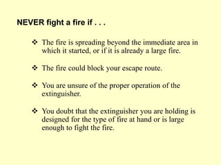  The fire is spreading beyond the immediate area in
which it started, or if it is already a large fire.
 The fire could block your escape route.
 You are unsure of the proper operation of the
extinguisher.
 You doubt that the extinguisher you are holding is
designed for the type of fire at hand or is large
enough to fight the fire.
NEVER fight a fire if . . .
 