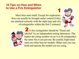 10 Tips on How and When
to Use a Fire Extinguisher
Most fires start small. Except for explosions,
fires can usually be brought under control if they
are attacked correctly with the right type and size
of extinguisher within the first 2 minutes!
A fire extinguisher should be "listed and
labeled" by an independent testing laboratory. The
higher the rating number on an A or B extinguisher,
the more fire it can put out. Be careful, high-rated
units are often heavier models. Make sure you can
hold and operate the model you are using.
1
2
 