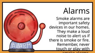 Alarms
Smoke alarms are
important safety
devices in our homes.
They make a loud
noise to alert us if
there is smoke or fire.
Remember, never
touch or play with
 