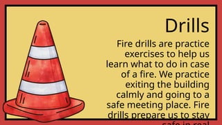 Drills
Fire drills are practice
exercises to help us
learn what to do in case
of a fire. We practice
exiting the building
calmly and going to a
safe meeting place. Fire
drills prepare us to stay
 