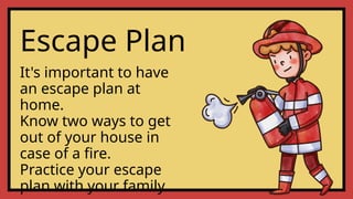 Escape Plan
It's important to have
an escape plan at
home.
Know two ways to get
out of your house in
case of a fire.
Practice your escape
plan with your family.
 