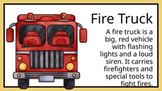A fire truck is a
big, red vehicle
with flashing
lights and a loud
siren. It carries
firefighters and
special tools to
fight fires.
Fire Truck
 