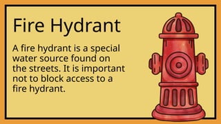 Fire Hydrant
A fire hydrant is a special
water source found on
the streets. It is important
not to block access to a
fire hydrant.
 