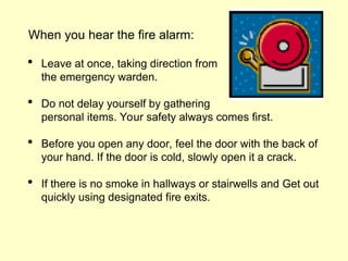 When you hear the fire alarm:
 Leave at once, taking direction from
the emergency warden.
 Do not delay yourself by gathering
personal items. Your safety always comes first.
 Before you open any door, feel the door with the back of
your hand. If the door is cold, slowly open it a crack.
 If there is no smoke in hallways or stairwells and Get out
quickly using designated fire exits.
 