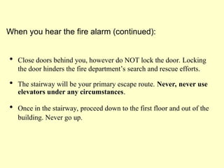  Close doors behind you, however do NOT lock the door. Locking
the door hinders the fire department’s search and rescue efforts.
 The stairway will be your primary escape route. Never, never use
elevators under any circumstances.
 Once in the stairway, proceed down to the first floor and out of the
building. Never go up.
When you hear the fire alarm (continued):
 