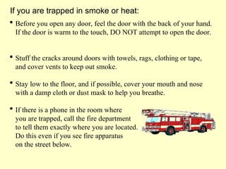  Before you open any door, feel the door with the back of your hand.
If the door is warm to the touch, DO NOT attempt to open the door.
 Stuff the cracks around doors with towels, rags, clothing or tape,
and cover vents to keep out smoke.
 Stay low to the floor, and if possible, cover your mouth and nose
with a damp cloth or dust mask to help you breathe.
 If there is a phone in the room where
you are trapped, call the fire department
to tell them exactly where you are located.
Do this even if you see fire apparatus
on the street below.
If you are trapped in smoke or heat:
 