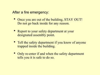 After a fire emergency:
 Once you are out of the building, STAY OUT!
Do not go back inside for any reason.
 Report to your safety department at your
designated assembly point.
 Tell the safety department if you know of anyone
trapped inside the building.
 Only re-enter if and when the safety department
tells you it is safe to do so.
 