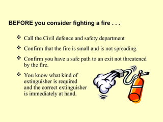  Call the Civil defence and safety department
 Confirm that the fire is small and is not spreading.
 Confirm you have a safe path to an exit not threatened
by the fire.
 You know what kind of
extinguisher is required
and the correct extinguisher
is immediately at hand.
BEFORE you consider fighting a fire . . .
 