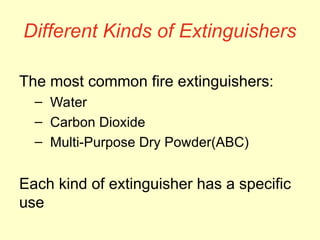 Different Kinds of Extinguishers
The most common fire extinguishers:
– Water
– Carbon Dioxide
– Multi-Purpose Dry Powder(ABC)
Each kind of extinguisher has a specific
use
 