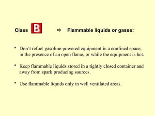 Class  Flammable liquids or gases:
 Don’t refuel gasoline-powered equipment in a confined space,
in the presence of an open flame, or while the equipment is hot.
 Keep flammable liquids stored in a tightly closed container and
away from spark producing sources.
 Use flammable liquids only in well ventilated areas.
 