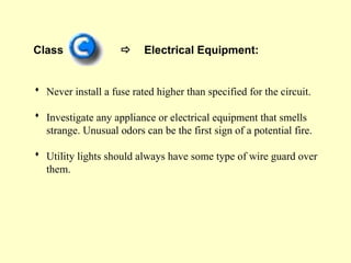 Class  Electrical Equipment:
 Never install a fuse rated higher than specified for the circuit.
 Investigate any appliance or electrical equipment that smells
strange. Unusual odors can be the first sign of a potential fire.
 Utility lights should always have some type of wire guard over
them.
 