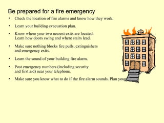• Check the location of fire alarms and know how they work.
• Learn your building evacuation plan.
• Know where your two nearest exits are located.
Learn how doors swing and where stairs lead.
• Make sure nothing blocks fire pulls, extinguishers
and emergency exits.
• Learn the sound of your building fire alarm.
• Post emergency numbers (including security
and first aid) near your telephone.
• Make sure you know what to do if the fire alarm sounds. Plan your escape.
Be prepared for a fire emergency
 
