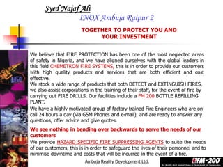 Ambuja Reality Development Ltd.
Syed Najaf Ali
INOX Ambuja Raipur 2
We believe that FIRE PROTECTION has been one of the most neglected areas
of safety in Nigeria, and we have aligned ourselves with the global leaders in
this field CHEMETRON FIRE SYSTEMS, this is in order to provide our customers
with high quality products and services that are both efficient and cost
effective.
TOGETHER TO PROTECT YOU AND
YOUR INVESTMENT
We provide HAZARD SPECIFIC FIRE SUPPRESSING AGENTS to suite the needs
of our customers, this is in order to safeguard the lives of their personnel and to
minimise downtime and costs that will be incurred in the event of a fire.
We stock a wide range of products that both DETECT and EXTINGUISH FIRES,
we also assist corporations in the training of their staff, for the event of fire by
carrying out FIRE DRILLS. Our facilities include a FM 200 BOTTLE REFILLING
PLANT.
We have a highly motivated group of factory trained Fire Engineers who are on
call 24 hours a day (via GSM Phones and e-mail), and are ready to answer any
questions, offer advice and give quotes.
We see nothing in bending over backwards to serve the needs of our
customers
 