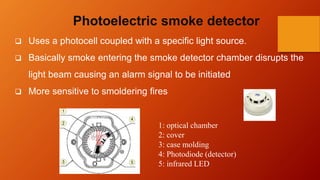 Photoelectric smoke detector
 Uses a photocell coupled with a specific light source.
 Basically smoke entering the smoke detector chamber disrupts the
light beam causing an alarm signal to be initiated
 More sensitive to smoldering fires
1: optical chamber
2: cover
3: case molding
4: Photodiode (detector)
5: infrared LED
 