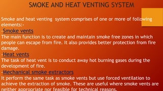 SMOKE AND HEAT VENTING SYSTEM
Smoke and heat venting system comprises of one or more of following
elements:-
-Smoke vents
The main function is to create and maintain smoke free zones in which
people can escape from fire. It also provides better protection from fire
damage.
-Heat vents
The task of heat vent is to conduct away hot burning gases during the
development of fire.
-Mechanical smoke extractors
It perform the same task as smoke vents but use forced ventilation to
achieve the extraction of smoke. These are useful where smoke vents are
 
