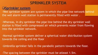 Sprinkler system
-Wet sprinkler system are system in which the pipe line network behind
the wet alarm wall station is permanently filled with water .
-Whereas, in dry sprinkler the pipe line behind the dry sprinkler wall
station is filled with compressed air which prevents water from flowing
into the sprinkler network.
-Normal sprinkler system deliver a spherical water distribution system
towards the ceiling and the floor
-Umbrella sprinkler falls in the parabolic pattern towards the floor.
-The spacing between the sprinkler must be atleast 1.5m.
SPRINKLER SYSTEM
 