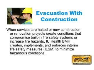 Evacuation With 
Construction 
When services are halted or new construction 
or renovation projects create conditions that 
compromise built-in fire safety systems or 
increase fire hazards, IU Health BMH 
creates, implements, and enforces interim 
life safety measures (ILSM) to minimize 
hazardous conditions. 
 