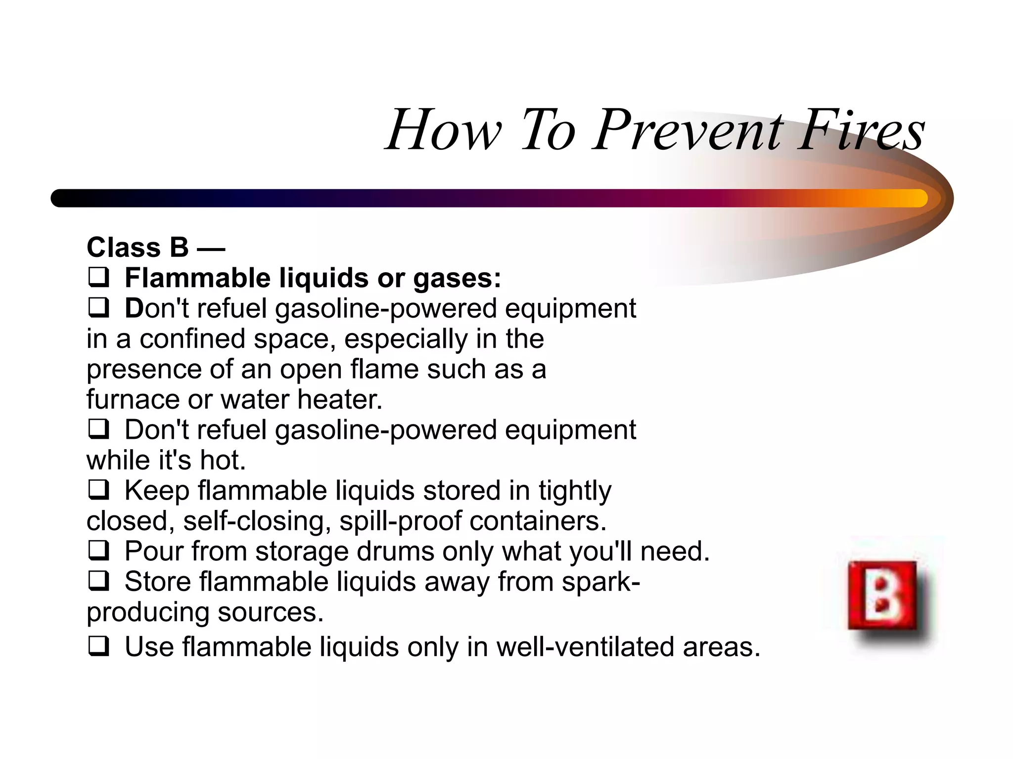 How To Prevent Fires
Class B —
 Flammable liquids or gases:
 Don't refuel gasoline-powered equipment
in a confined space, especially in the
presence of an open flame such as a
furnace or water heater.
 Don't refuel gasoline-powered equipment
while it's hot.
 Keep flammable liquids stored in tightly
closed, self-closing, spill-proof containers.
 Pour from storage drums only what you'll need.
 Store flammable liquids away from spark-
producing sources.
 Use flammable liquids only in well-ventilated areas.
 