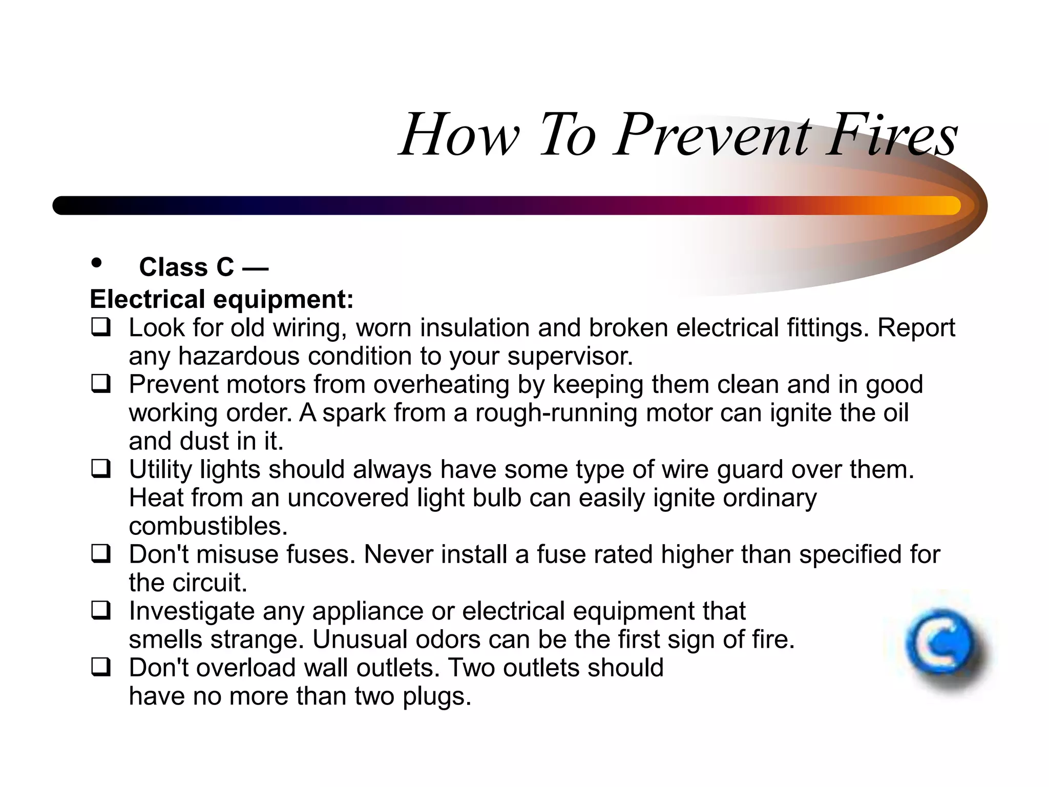 How To Prevent Fires
• Class C —
Electrical equipment:
 Look for old wiring, worn insulation and broken electrical fittings. Report
any hazardous condition to your supervisor.
 Prevent motors from overheating by keeping them clean and in good
working order. A spark from a rough-running motor can ignite the oil
and dust in it.
 Utility lights should always have some type of wire guard over them.
Heat from an uncovered light bulb can easily ignite ordinary
combustibles.
 Don't misuse fuses. Never install a fuse rated higher than specified for
the circuit.
 Investigate any appliance or electrical equipment that
smells strange. Unusual odors can be the first sign of fire.
 Don't overload wall outlets. Two outlets should
have no more than two plugs.
 