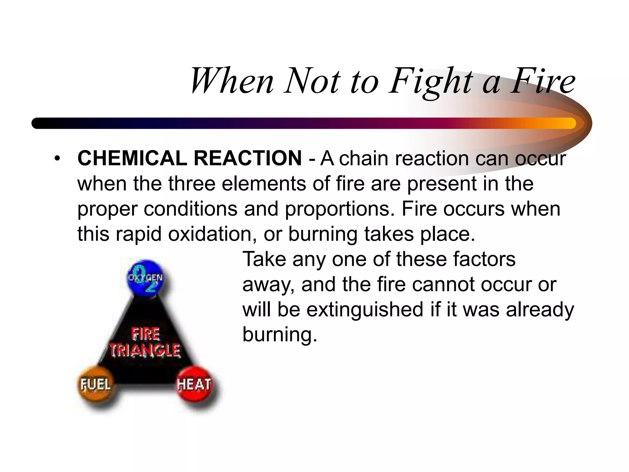 When Not to Fight a Fire
• CHEMICAL REACTION - A chain reaction can occur
when the three elements of fire are present in the
proper conditions and proportions. Fire occurs when
this rapid oxidation, or burning takes place.
Take any one of these factors
away, and the fire cannot occur or
will be extinguished if it was already
burning.
 