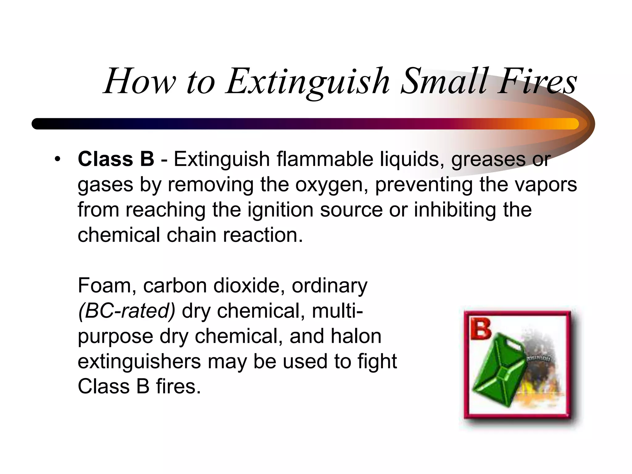 How to Extinguish Small Fires
• Class B - Extinguish flammable liquids, greases or
gases by removing the oxygen, preventing the vapors
from reaching the ignition source or inhibiting the
chemical chain reaction.
Foam, carbon dioxide, ordinary
(BC-rated) dry chemical, multi-
purpose dry chemical, and halon
extinguishers may be used to fight
Class B fires.
 