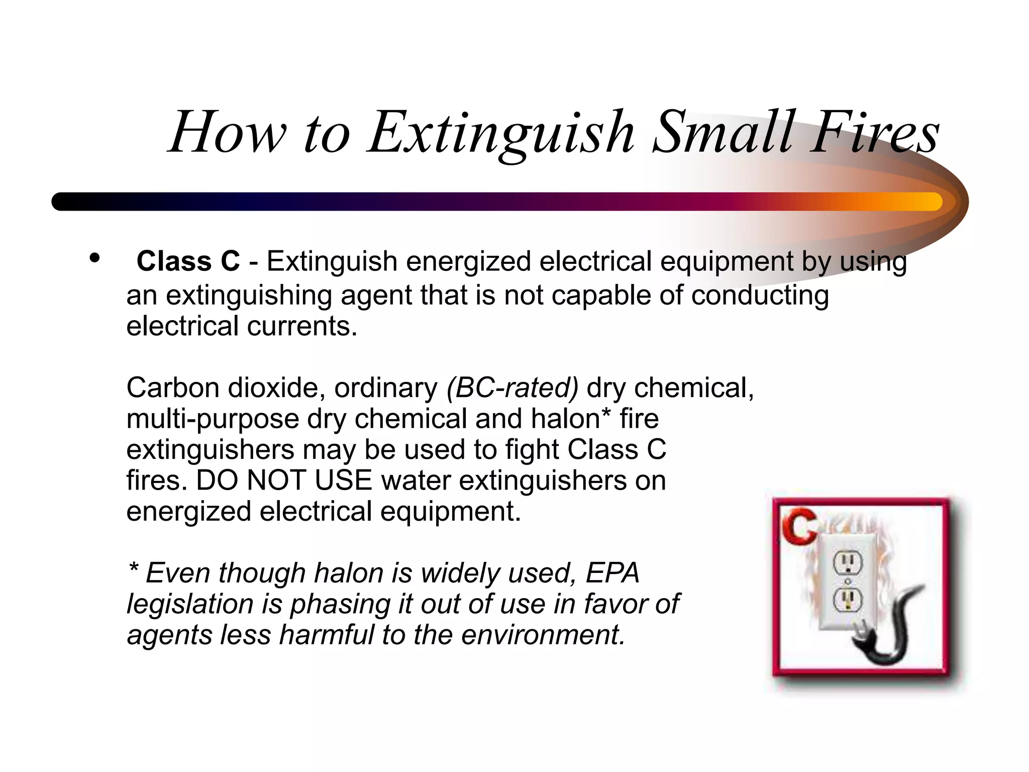 How to Extinguish Small Fires
• Class C - Extinguish energized electrical equipment by using
an extinguishing agent that is not capable of conducting
electrical currents.
Carbon dioxide, ordinary (BC-rated) dry chemical,
multi-purpose dry chemical and halon* fire
extinguishers may be used to fight Class C
fires. DO NOT USE water extinguishers on
energized electrical equipment.
* Even though halon is widely used, EPA
legislation is phasing it out of use in favor of
agents less harmful to the environment.
 