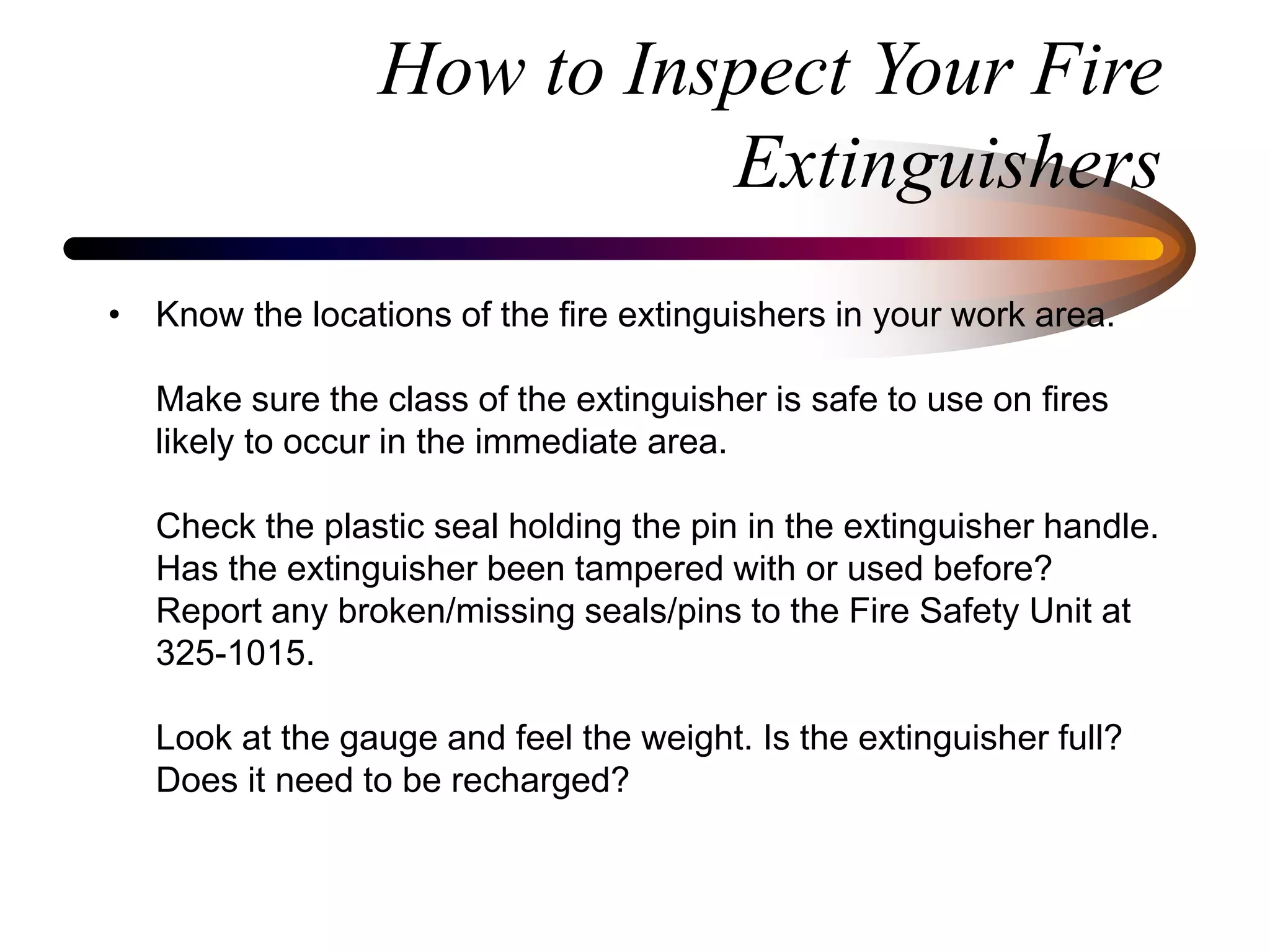 How to Inspect Your Fire
Extinguishers
• Know the locations of the fire extinguishers in your work area.
Make sure the class of the extinguisher is safe to use on fires
likely to occur in the immediate area.
Check the plastic seal holding the pin in the extinguisher handle.
Has the extinguisher been tampered with or used before?
Report any broken/missing seals/pins to the Fire Safety Unit at
325-1015.
Look at the gauge and feel the weight. Is the extinguisher full?
Does it need to be recharged?
 