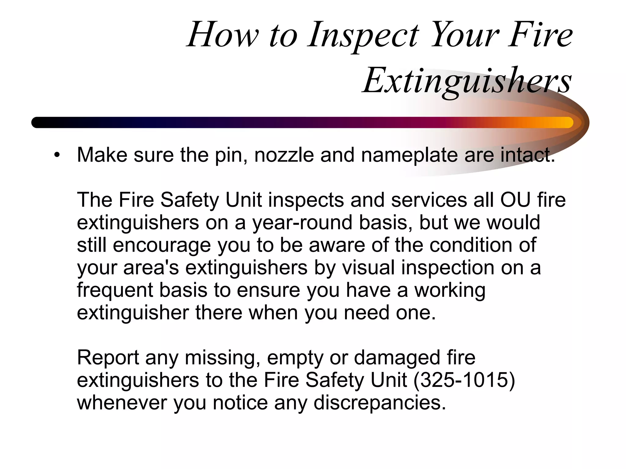 How to Inspect Your Fire
Extinguishers
• Make sure the pin, nozzle and nameplate are intact.
The Fire Safety Unit inspects and services all OU fire
extinguishers on a year-round basis, but we would
still encourage you to be aware of the condition of
your area's extinguishers by visual inspection on a
frequent basis to ensure you have a working
extinguisher there when you need one.
Report any missing, empty or damaged fire
extinguishers to the Fire Safety Unit (325-1015)
whenever you notice any discrepancies.
 