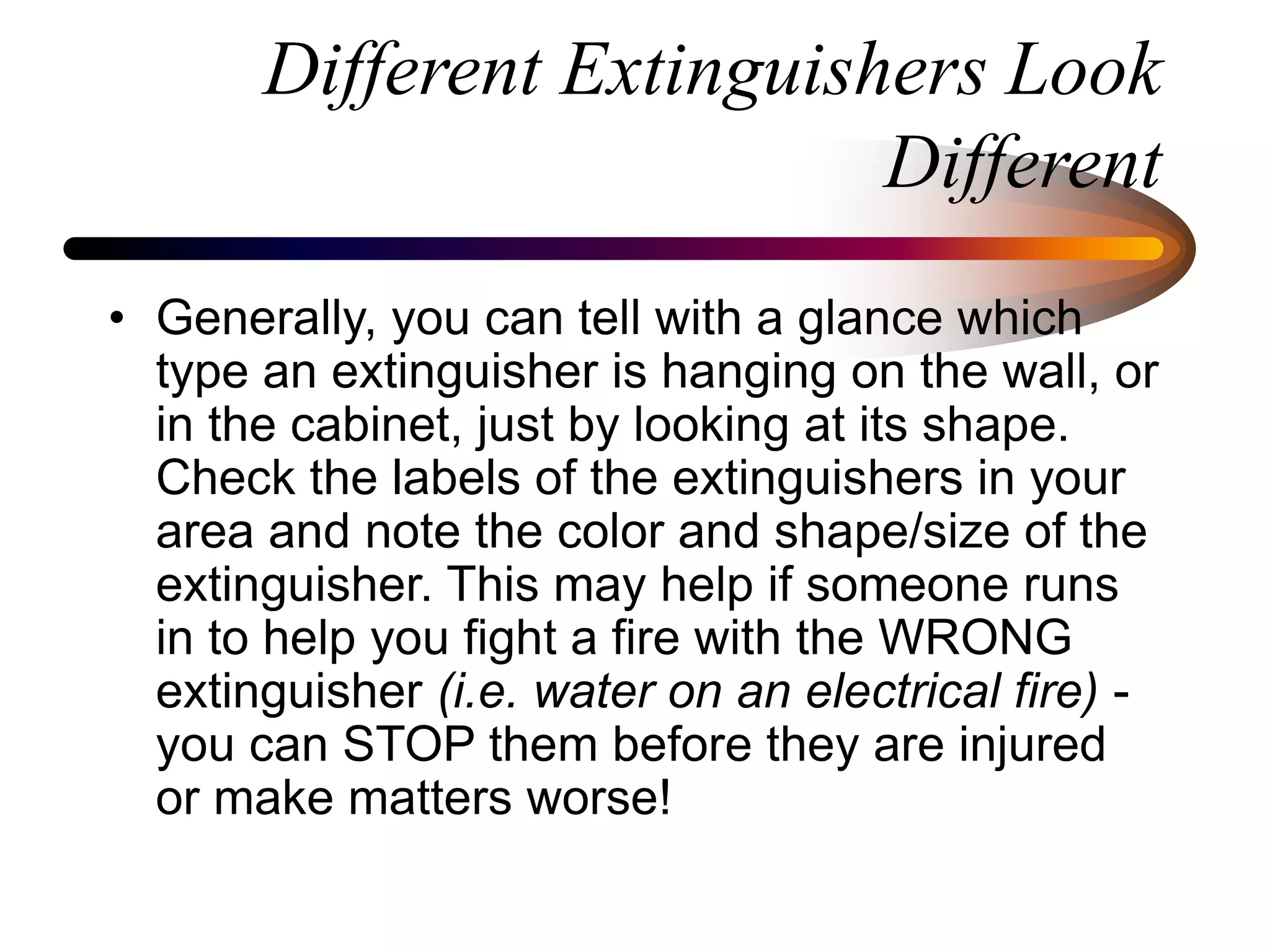 Different Extinguishers Look
Different
• Generally, you can tell with a glance which
type an extinguisher is hanging on the wall, or
in the cabinet, just by looking at its shape.
Check the labels of the extinguishers in your
area and note the color and shape/size of the
extinguisher. This may help if someone runs
in to help you fight a fire with the WRONG
extinguisher (i.e. water on an electrical fire) -
you can STOP them before they are injured
or make matters worse!
 