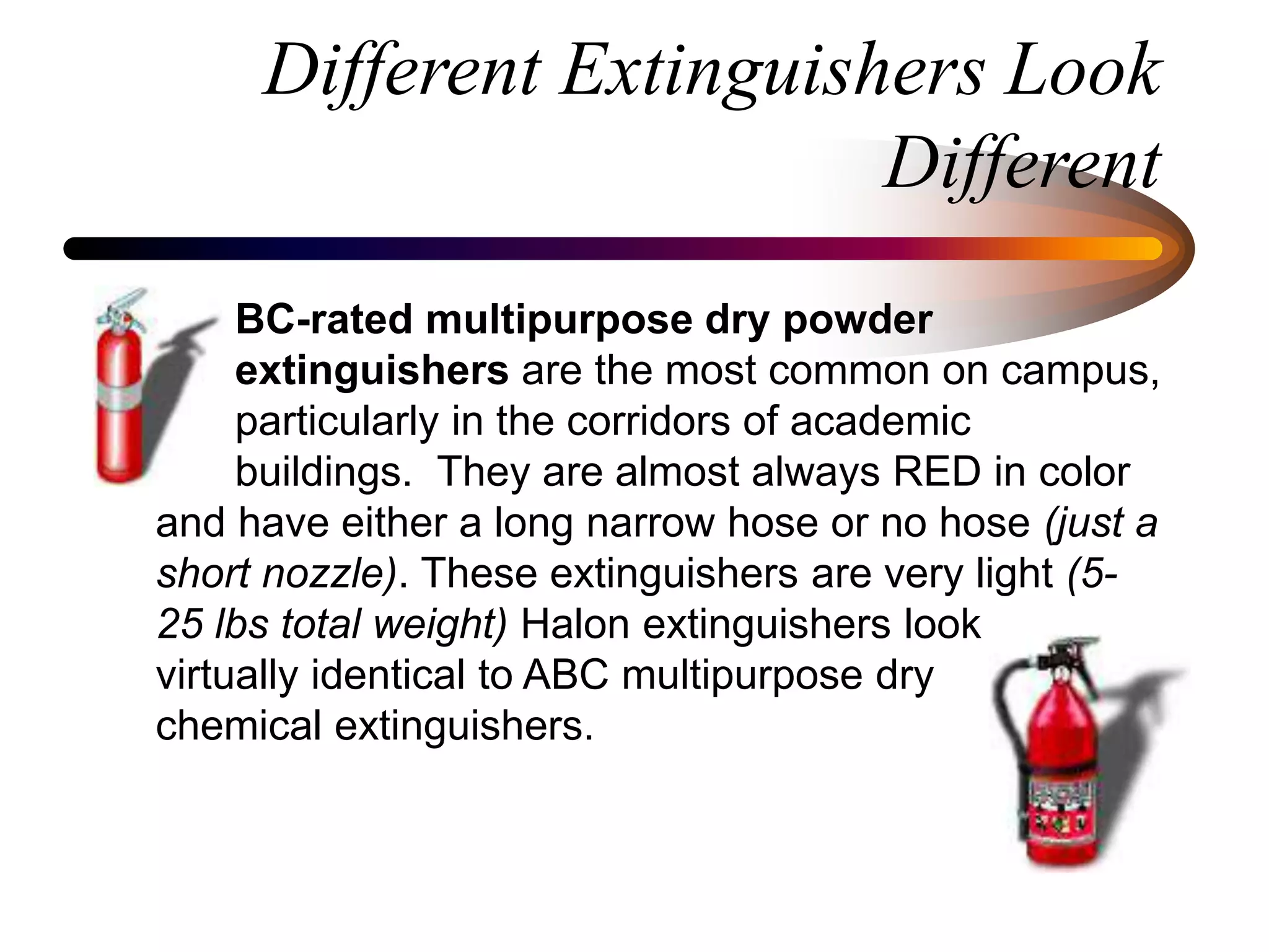 Different Extinguishers Look
Different
BC-rated multipurpose dry powder
extinguishers are the most common on campus,
particularly in the corridors of academic
buildings. They are almost always RED in color
and have either a long narrow hose or no hose (just a
short nozzle). These extinguishers are very light (5-
25 lbs total weight) Halon extinguishers look
virtually identical to ABC multipurpose dry
chemical extinguishers.
 