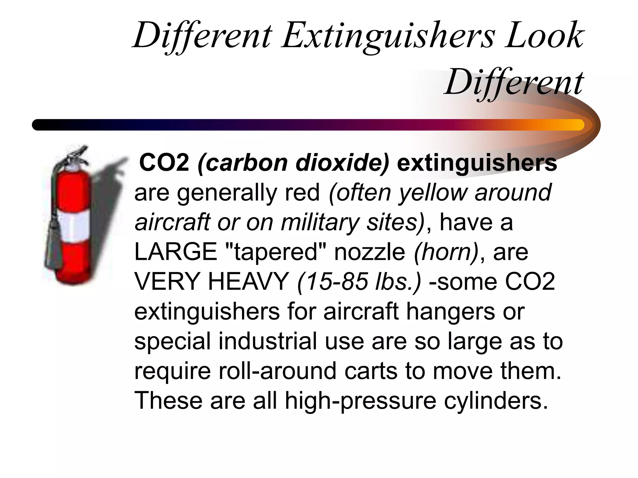 Different Extinguishers Look
Different
CO2 (carbon dioxide) extinguishers
are generally red (often yellow around
aircraft or on military sites), have a
LARGE "tapered" nozzle (horn), are
VERY HEAVY (15-85 lbs.) -some CO2
extinguishers for aircraft hangers or
special industrial use are so large as to
require roll-around carts to move them.
These are all high-pressure cylinders.
 
