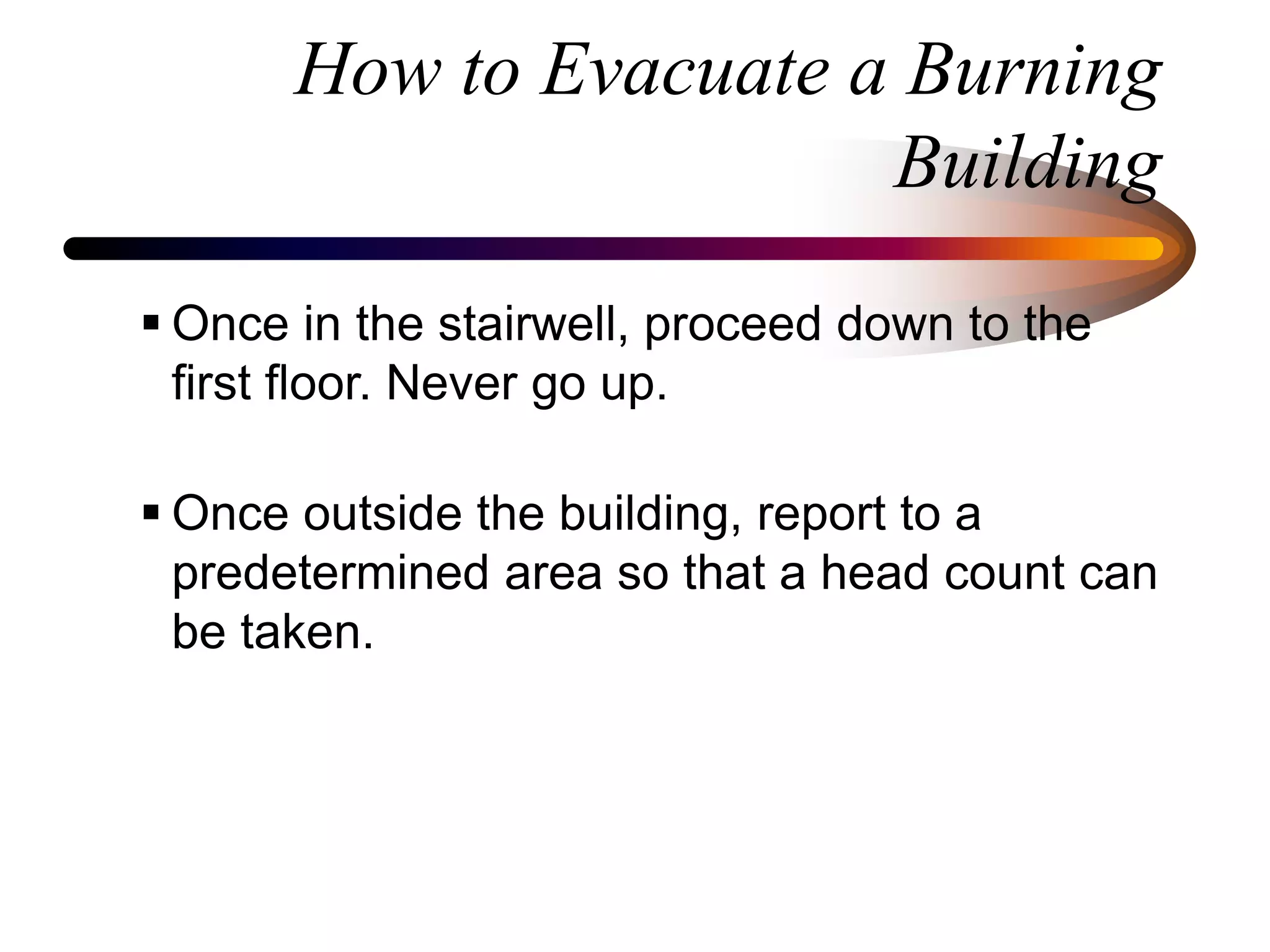 How to Evacuate a Burning
Building
 Once in the stairwell, proceed down to the
first floor. Never go up.
 Once outside the building, report to a
predetermined area so that a head count can
be taken.
 