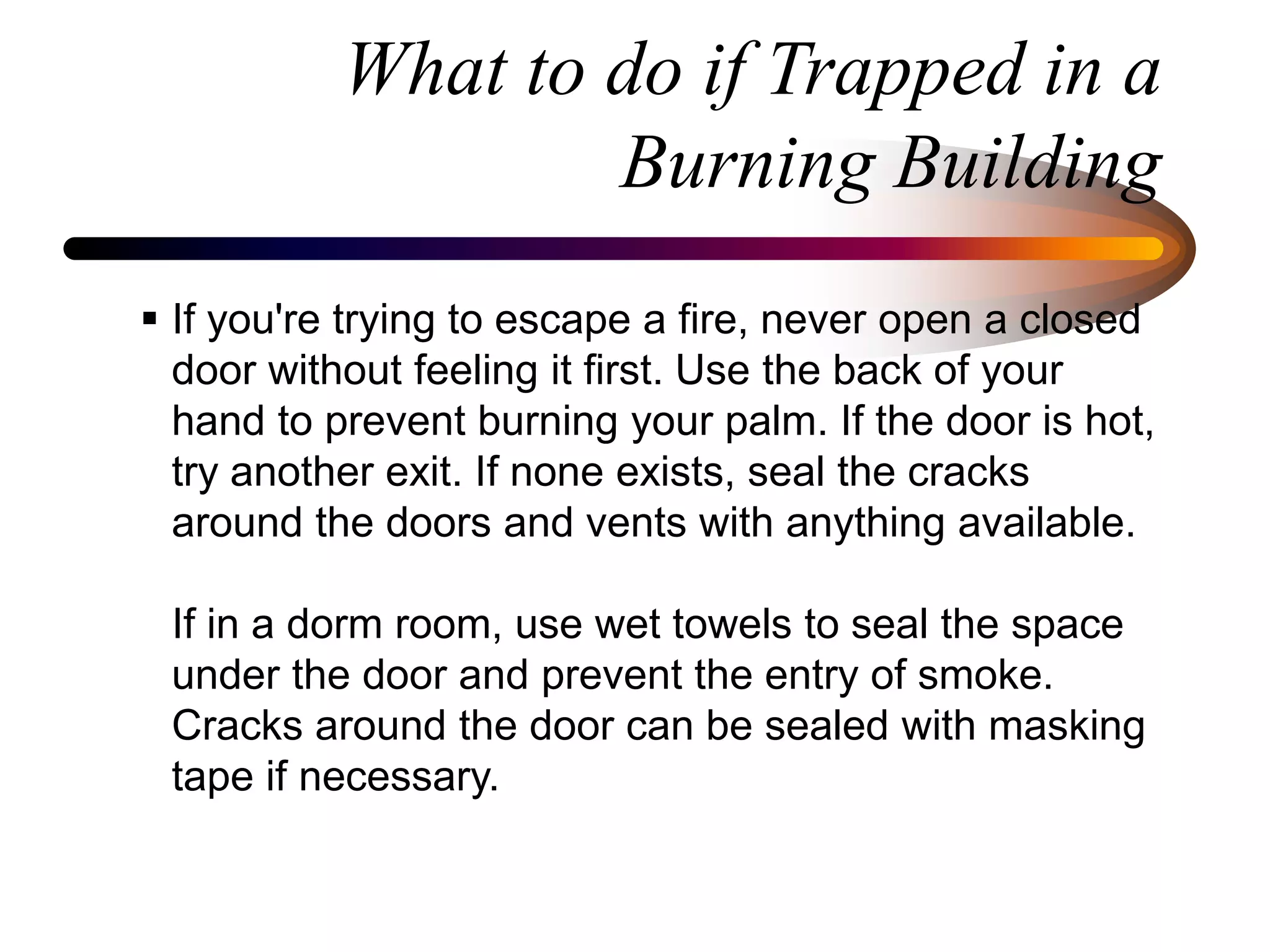 What to do if Trapped in a
Burning Building
 If you're trying to escape a fire, never open a closed
door without feeling it first. Use the back of your
hand to prevent burning your palm. If the door is hot,
try another exit. If none exists, seal the cracks
around the doors and vents with anything available.
If in a dorm room, use wet towels to seal the space
under the door and prevent the entry of smoke.
Cracks around the door can be sealed with masking
tape if necessary.
 