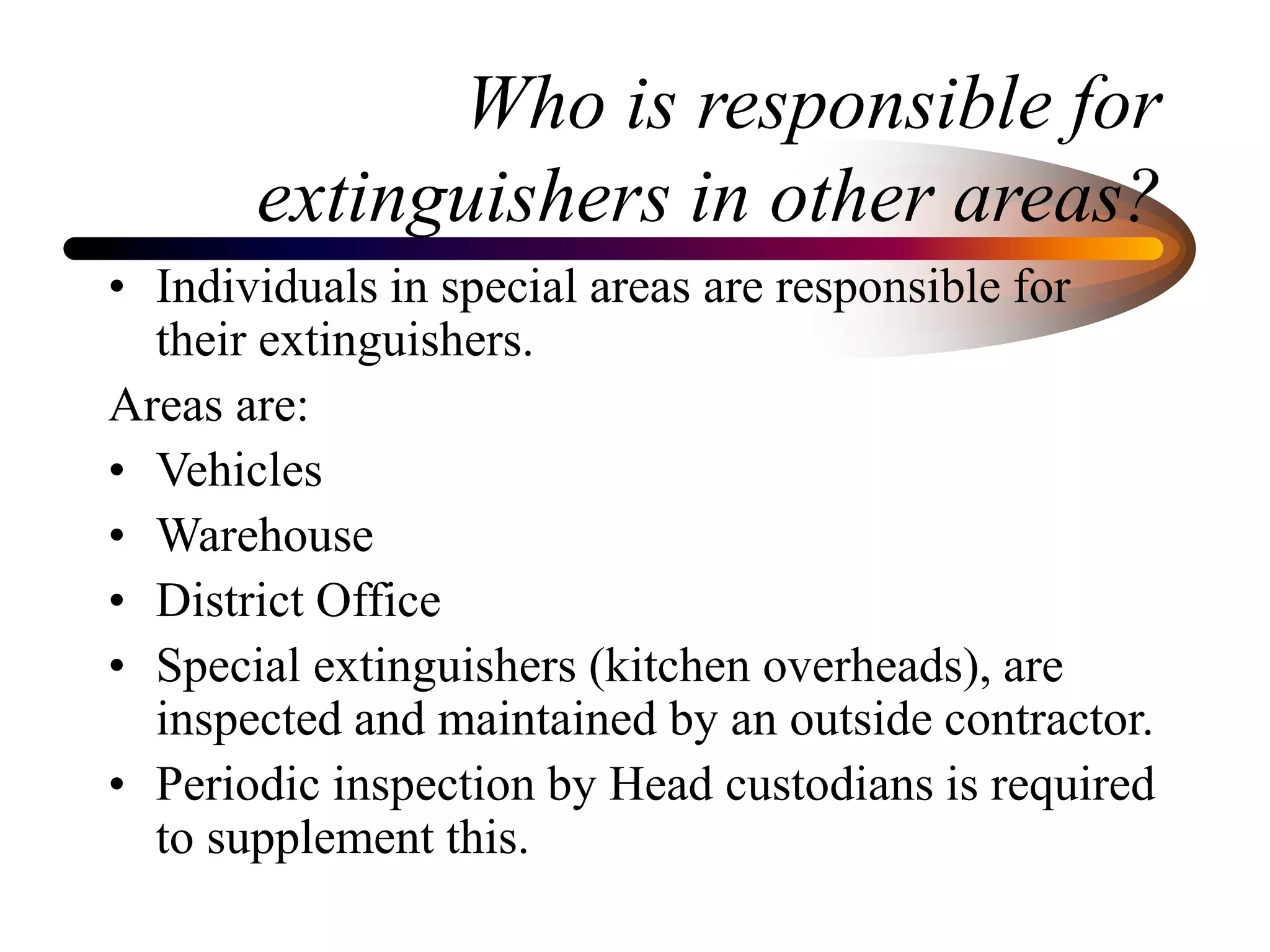 Who is responsible for
extinguishers in other areas?
• Individuals in special areas are responsible for
their extinguishers.
Areas are:
• Vehicles
• Warehouse
• District Office
• Special extinguishers (kitchen overheads), are
inspected and maintained by an outside contractor.
• Periodic inspection by Head custodians is required
to supplement this.
 