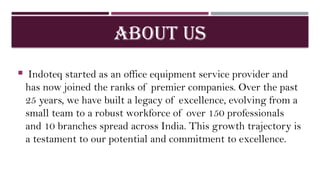 ABOUT US
 Indoteq started as an office equipment service provider and
has now joined the ranks of premier companies. Over the past
25 years, we have built a legacy of excellence, evolving from a
small team to a robust workforce of over 150 professionals
and 10 branches spread across India. This growth trajectory is
a testament to our potential and commitment to excellence.
 