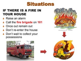 Situations
IF THERE IS A FIRE IN
YOUR HOUSE
Raise an alarm
Call the fire brigade on 101
Once out remain out
Don’t re-enter the house
Don’t wait to collect your
possessions
 