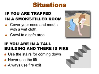 IF YOU ARE IN A TALL
BUILDING AND THERE IS FIRE
Use the stairs for coming down
Never use the lift
Always use fire exit
Situations
IF YOU ARE TRAPPED
IN A SMOKE-FILLED ROOM
Cover your nose and mouth
with a wet cloth.
Crawl to a safe area
 