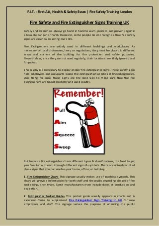 F.I.T. - First Aid, Health & Safety Essex | Fire Safety Training London 
Fire Safety and Extinguisher Signs Training UK 
Safety and awareness always go hand in hand to warn, protect, and prevent against a feasible danger or harm. However, some people do not recognise that fire safety signs are essential in saving one's life. 
Fire Extinguishers are widely used in different buildings and workplaces. As necessary by local ordinances, laws, or regulations, they must be placed in different areas and corners of the building for fire protection and safety purposes. Nevertheless, since they are not used regularly, their locations are likely ignored and forgotten. 
This is why it is necessary to display proper fire extinguisher signs. These safety signs help employees and occupants locate the extinguishers in times of fire emergencies. One thing for sure, these signs are the best way to make sure that the fire extinguishers are found promptly and used exactly. 
But because fire extinguishers have different types & classifications, it is best to get you familiar with each through different signs & symbols. There are actually a lot of these signs that you can use for your home, office, or building. 
1. Fire Extinguisher Chart- This signage usually makes use of graphical symbols. This chart will provide information for both staff and the public regarding classes of fire and extinguisher types. Some manufacturers even include dates of production and expiration. 
2. Extinguisher Pocket Guide- This pocket guide usually appears in charts and is excellent forms to supplement Fire Extinguisher Sign Training in UK for new employees and staff. The signage serves the purpose of orienting the public  