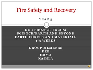 Fire Safety and Recovery  Year 5 Our project focus: Science/Earth and Beyond  Earth Forces and Materials  1-3 Weeks  Group Members Deb Emma Kaihla 