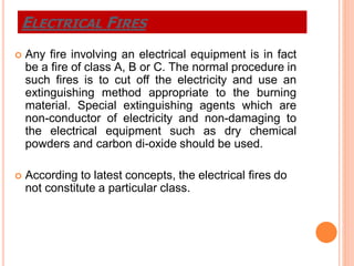  Any fire involving an electrical equipment is in fact
be a fire of class A, B or C. The normal procedure in
such fires is to cut off the electricity and use an
extinguishing method appropriate to the burning
material. Special extinguishing agents which are
non-conductor of electricity and non-damaging to
the electrical equipment such as dry chemical
powders and carbon di-oxide should be used.
 According to latest concepts, the electrical fires do
not constitute a particular class.
ELECTRICAL FIRES
 