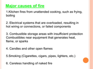 Major causes of fire
1.Kitchen fires from unattended cooking, such as frying,
boiling
2. Electrical systems that are overloaded, resulting in
hot wiring or connections, or failed components
3. Combustible storage areas with insufficient protection
Combustibles near equipment that generates heat,
flame, or sparks
4. Candles and other open flames
5.Smoking (Cigarettes, cigars, pipes, lighters, etc.)
6. Careless handling of naked fire
 