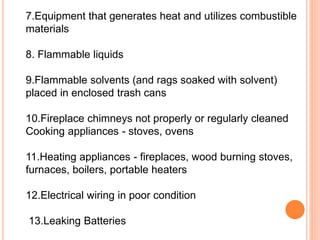 7.Equipment that generates heat and utilizes combustible
materials
8. Flammable liquids
9.Flammable solvents (and rags soaked with solvent)
placed in enclosed trash cans
10.Fireplace chimneys not properly or regularly cleaned
Cooking appliances - stoves, ovens
11.Heating appliances - fireplaces, wood burning stoves,
furnaces, boilers, portable heaters
12.Electrical wiring in poor condition
13.Leaking Batteries
 